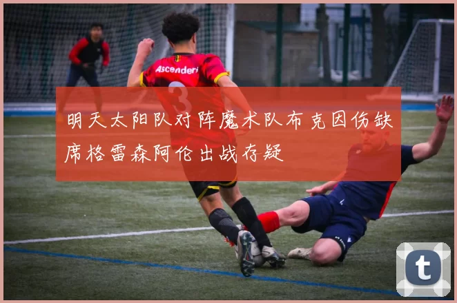 明天太阳队对阵魔术队布克因伤缺席格雷森阿伦出战存疑