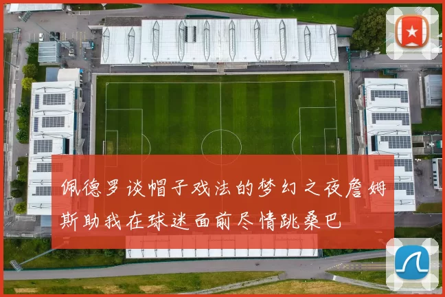 佩德罗谈帽子戏法的梦幻之夜詹姆斯助我在球迷面前尽情跳桑巴