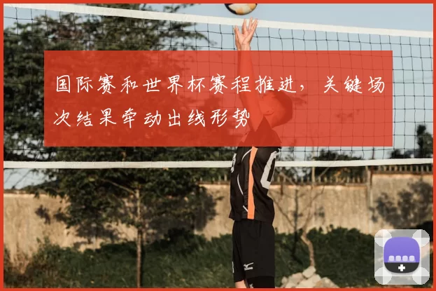 国际赛和世界杯赛程推进，关键场次结果牵动出线形势