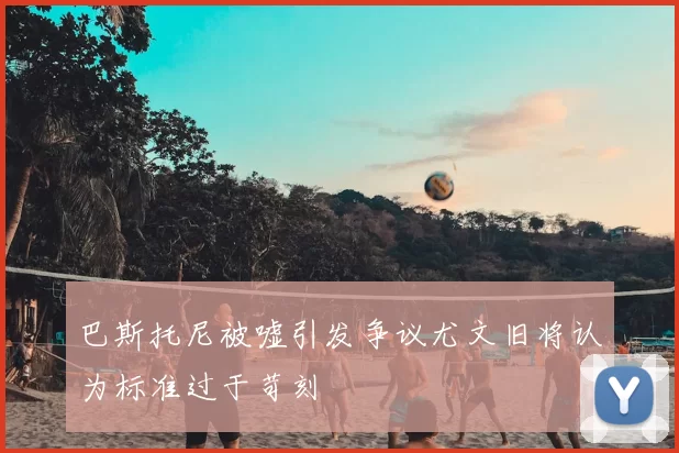 巴斯托尼被嘘引发争议尤文旧将认为标准过于苛刻