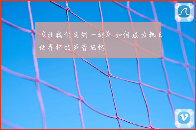 《让我们走到一起》如何成为韩日世界杯的声音记忆
