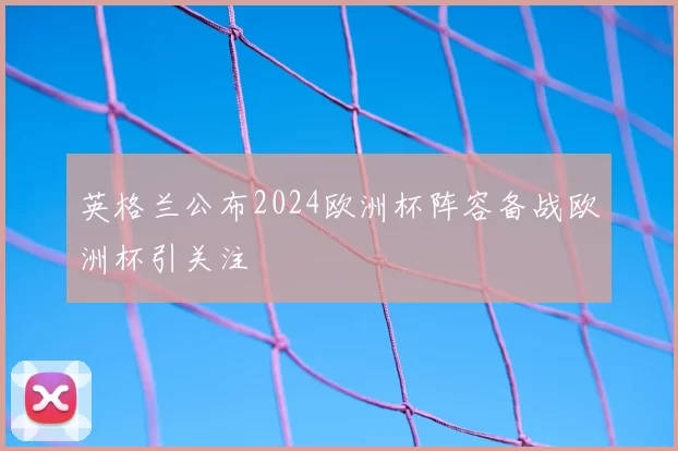 英格兰公布2024欧洲杯阵容备战欧洲杯引关注
