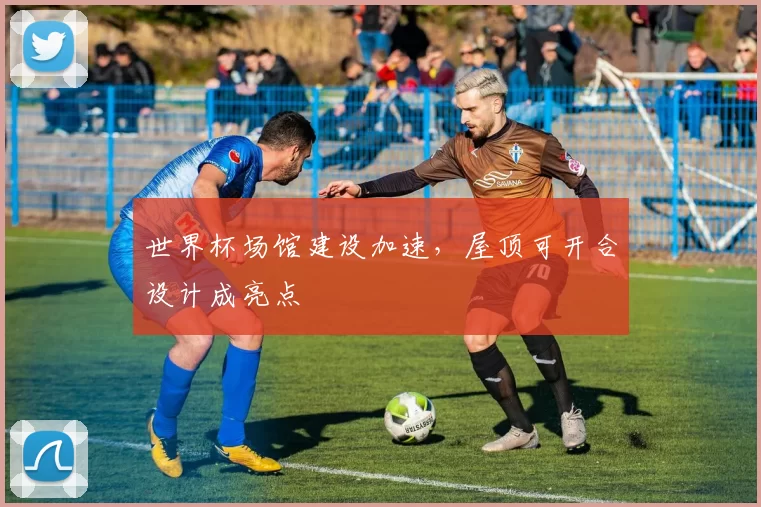 世界杯场馆建设加速,屋顶可开合设计成亮点