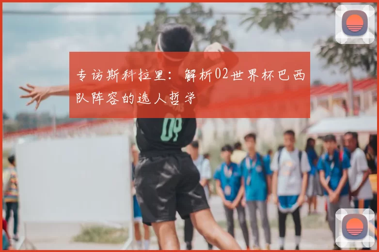 专访斯科拉里：解析02世界杯巴西队阵容的选人哲学