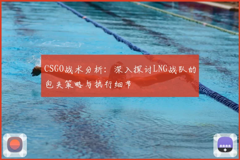 CSGO战术分析：深入探讨LNG战队的包夹策略与执行细节