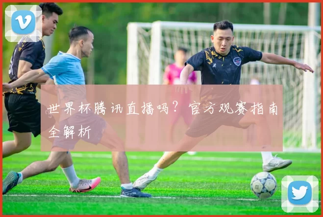 世界杯腾讯直播吗?官方观赛指南全解析