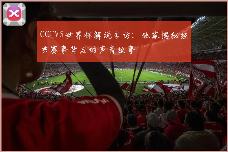 CCTV5世界杯解说专访：独家揭秘经典赛事背后的声音故事