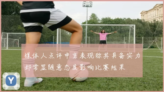 媒体人点评申京表现称其具备实力却常显随意态度影响比赛结果