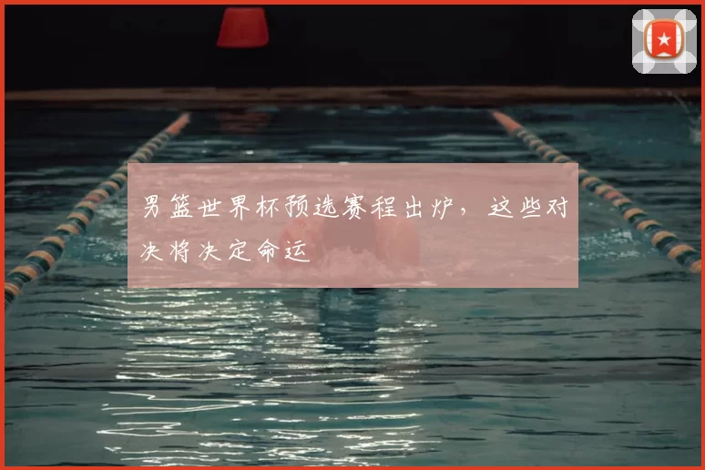 男篮世界杯预选赛程出炉，这些对决将决定命运
