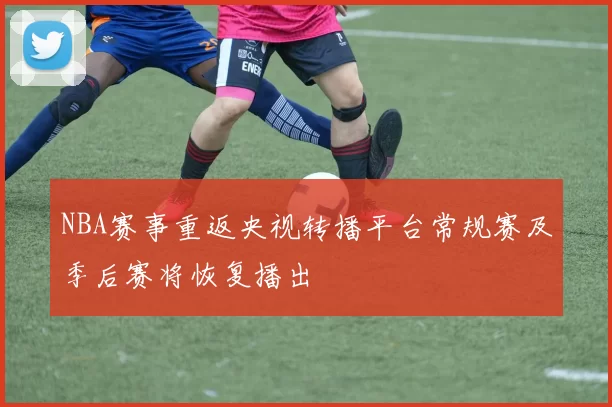 NBA赛事重返央视转播平台常规赛及季后赛将恢复播出