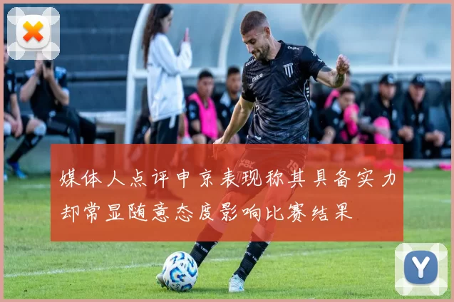 媒体人点评申京表现称其具备实力却常显随意态度影响比赛结果