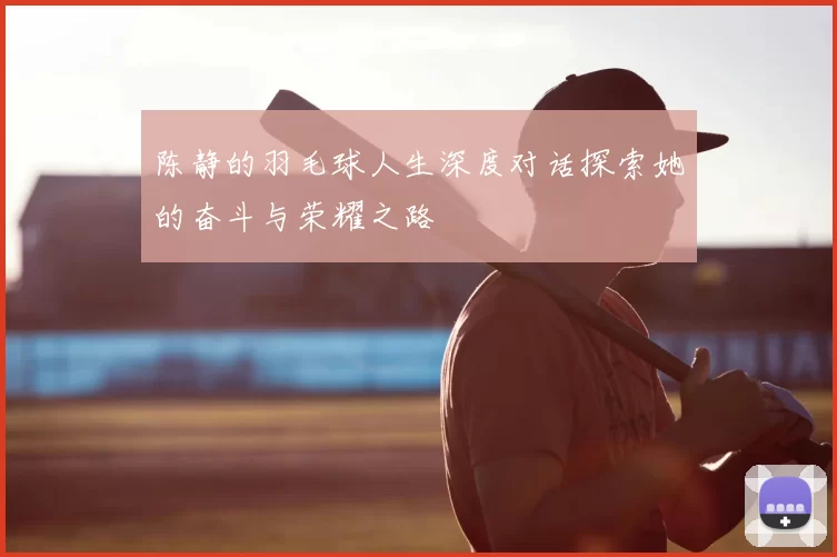 陈静的羽毛球人生深度对话探索她的奋斗与荣耀之路
