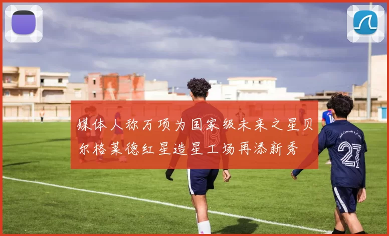 媒体人称万项为国家级未来之星贝尔格莱德红星造星工场再添新秀