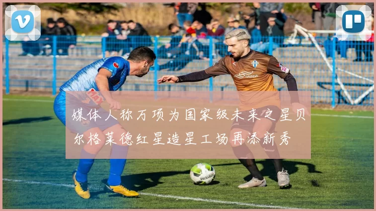 媒体人称万项为国家级未来之星贝尔格莱德红星造星工场再添新秀
