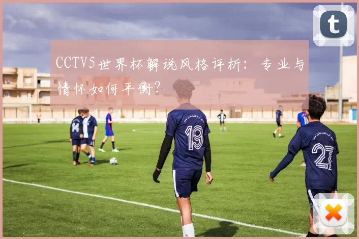 CCTV5世界杯解说风格评析:专业与情怀如何平衡?