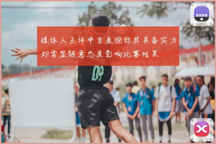 媒体人点评申京表现称其具备实力却常显随意态度影响比赛结果