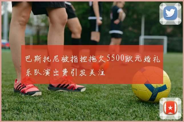 巴斯托尼被指控拖欠5500欧元婚礼乐队演出费引发关注