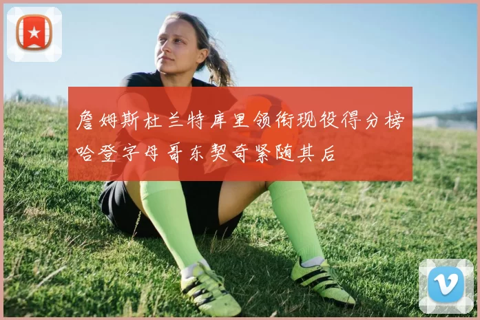 詹姆斯杜兰特库里领衔现役得分榜哈登字母哥东契奇紧随其后