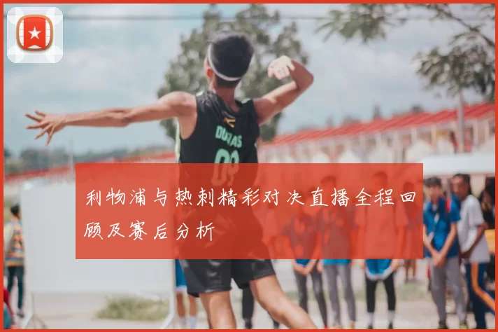 利物浦与热刺精彩对决直播全程回顾及赛后分析