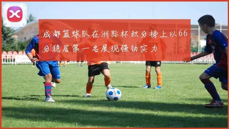 成都篮球队在洲际杯积分榜上以66分稳居第一名展现强劲实力