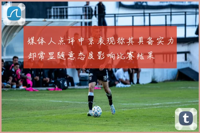 媒体人点评申京表现称其具备实力却常显随意态度影响比赛结果