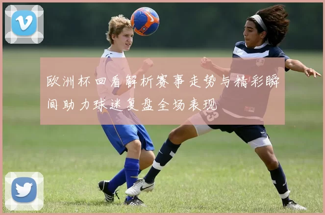 欧洲杯回看解析赛事走势与精彩瞬间助力球迷复盘全场表现