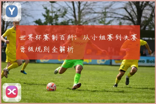 世界杯赛制百科:从小组赛到决赛晋级规则全解析