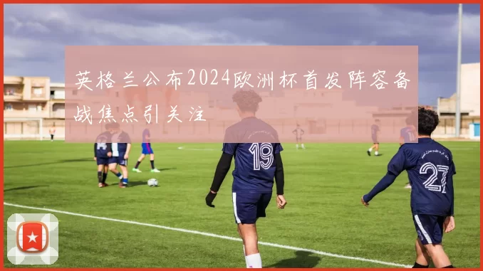 英格兰公布2024欧洲杯首发阵容备战焦点引关注