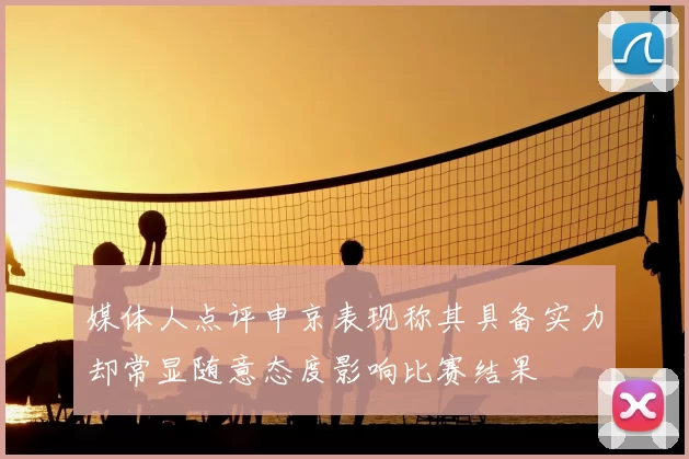 媒体人点评申京表现称其具备实力却常显随意态度影响比赛结果