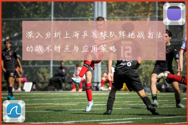 深入分析上海乒乓球队阵地战打法的战术特点与应用策略